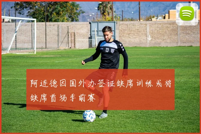 阿连德因国外办签证缺席训练或将缺席首场季前赛