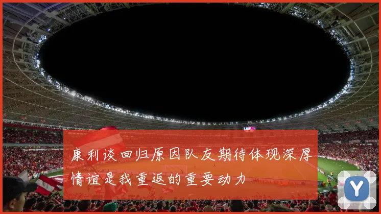 康利谈回归原因队友期待体现深厚情谊是我重返的重要动力
