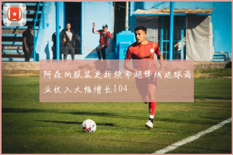 阿森纳服装更新频率超锋线进球商业收入大幅增长104