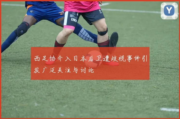 西足协介入日本后卫遭歧视事件引发广泛关注与讨论