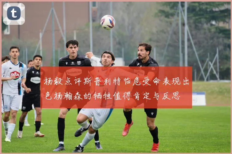 杨毅点评斯普利特临危受命表现出色杨瀚森的牺牲值得肯定与反思
