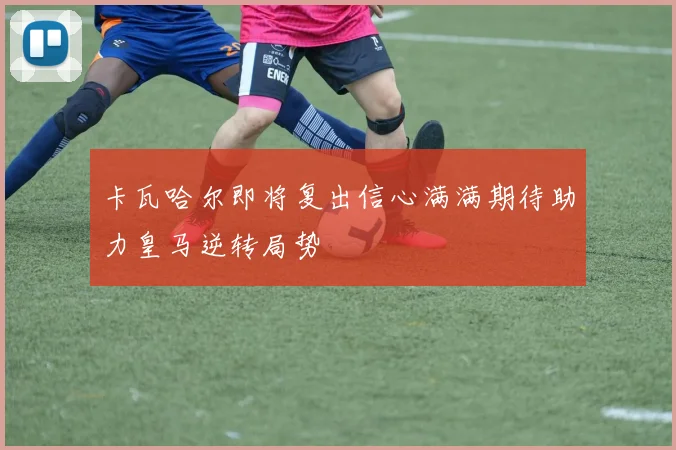 卡瓦哈尔即将复出信心满满期待助力皇马逆转局势