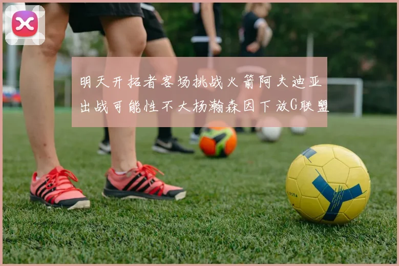 明天开拓者客场挑战火箭阿夫迪亚出战可能性不大杨瀚森因下放G联盟缺席