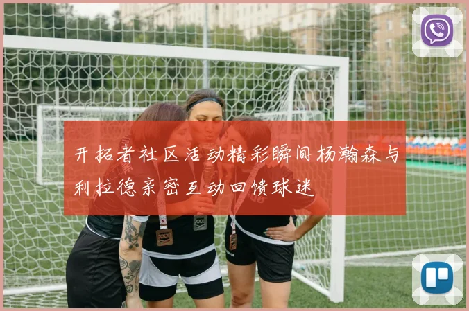 开拓者社区活动精彩瞬间杨瀚森与利拉德亲密互动回馈球迷