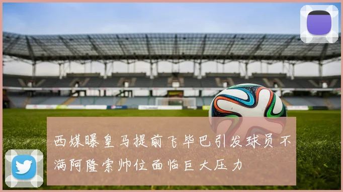 西媒曝皇马提前飞毕巴引发球员不满阿隆索帅位面临巨大压力
