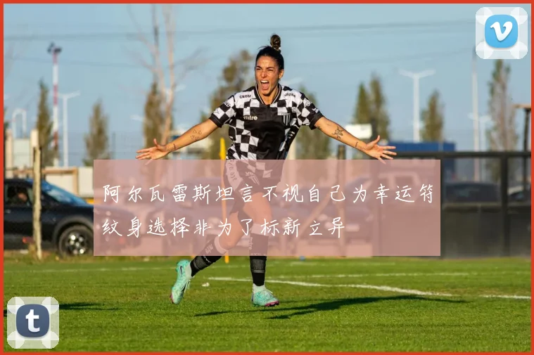 阿尔瓦雷斯坦言不视自己为幸运符纹身选择非为了标新立异