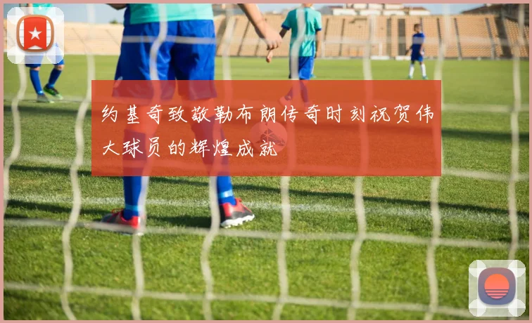 约基奇致敬勒布朗传奇时刻祝贺伟大球员的辉煌成就