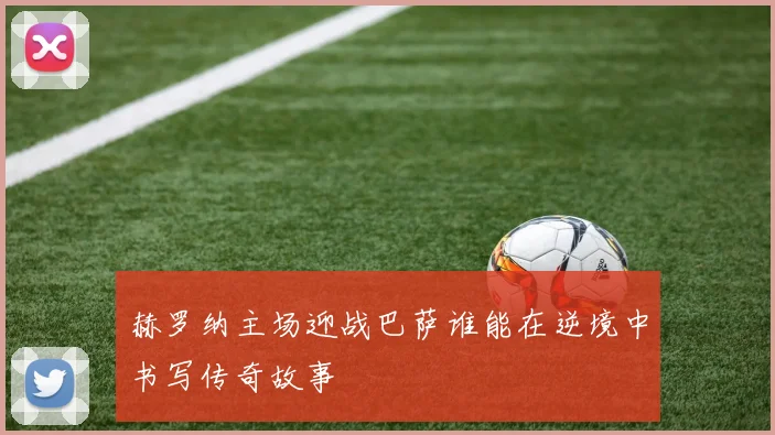 赫罗纳主场迎战巴萨谁能在逆境中书写传奇故事