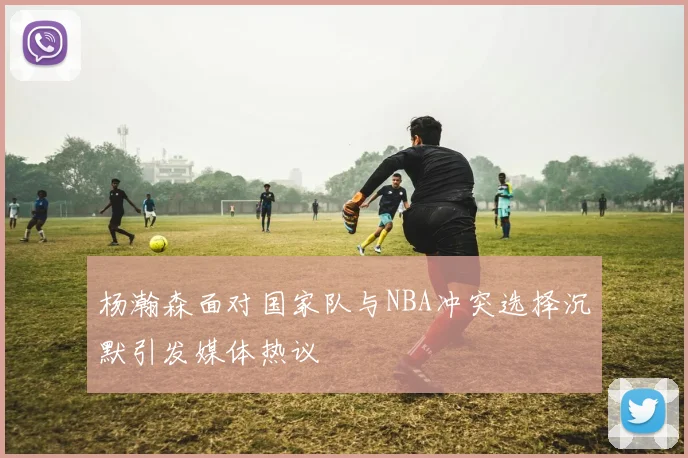 杨瀚森面对国家队与NBA冲突选择沉默引发媒体热议