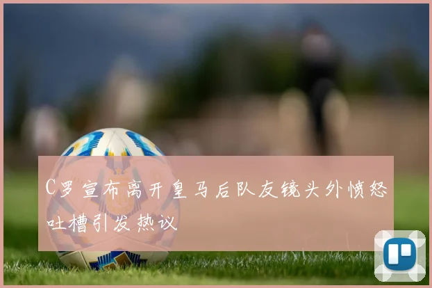 C罗宣布离开皇马后队友镜头外愤怒吐槽引发热议