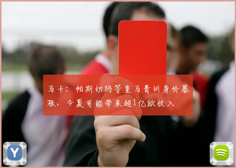 马卡：帕斯切玛等皇马青训身价暴涨，今夏可能带来超1亿欧收入