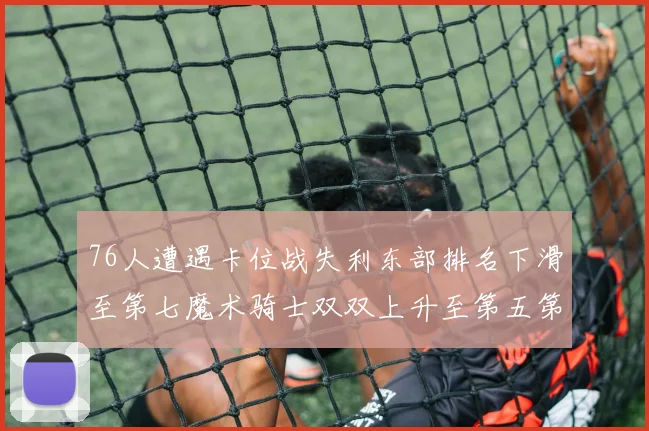 76人遭遇卡位战失利东部排名下滑至第七魔术骑士双双上升至第五第六位