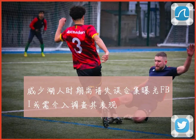 威少湖人时期离谱失误合集曝光FBI或需介入调查其表现