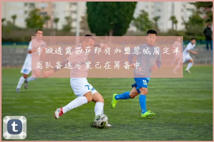 李璇透露茹萨即将加盟蓉城周定洋离队备选方案已在筹备中