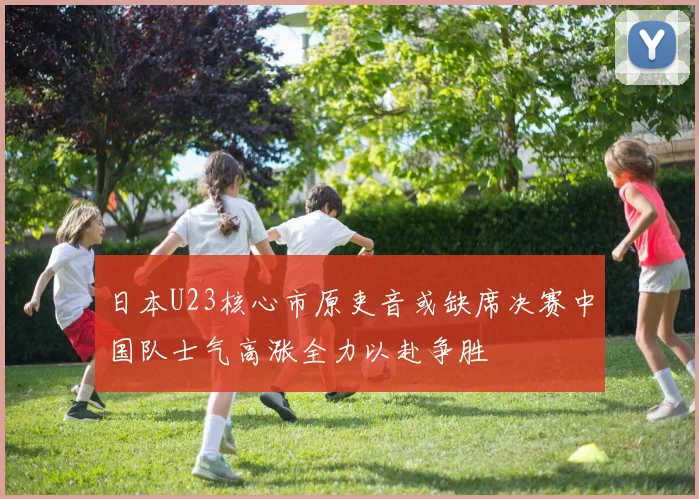 日本U23核心市原吏音或缺席决赛中国队士气高涨全力以赴争胜