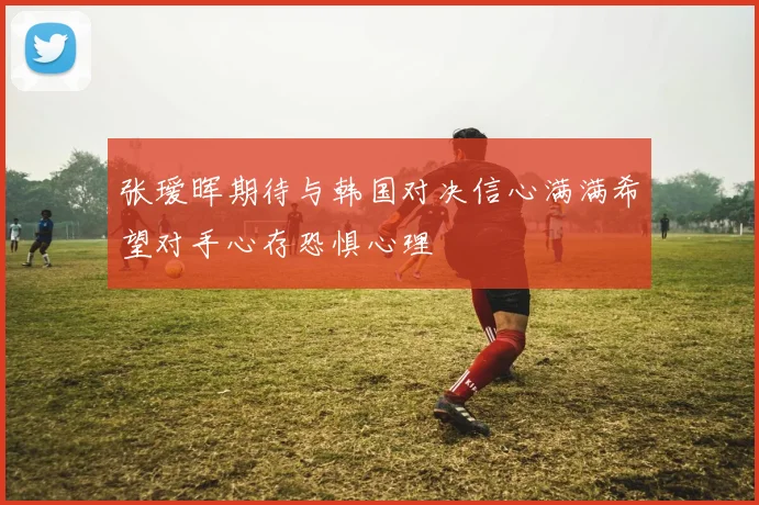 张瑷晖期待与韩国对决信心满满希望对手心存恐惧心理