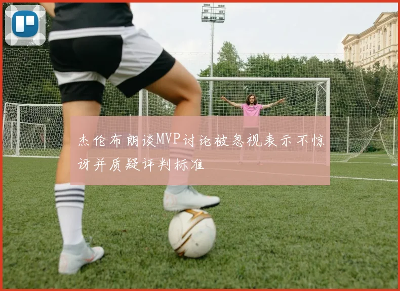 杰伦布朗谈MVP讨论被忽视表示不惊讶并质疑评判标准