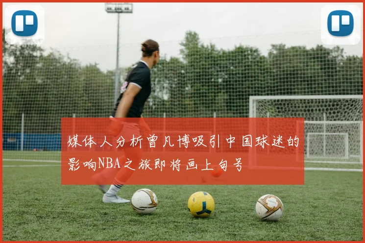 媒体人分析曾凡博吸引中国球迷的影响NBA之旅即将画上句号