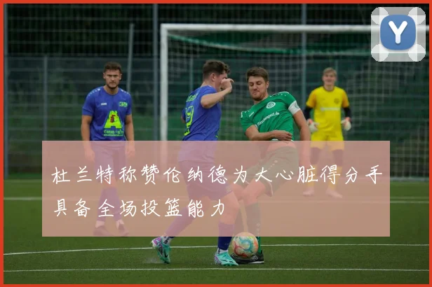 杜兰特称赞伦纳德为大心脏得分手具备全场投篮能力