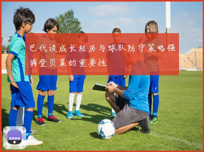 巴代谈成长经历与球队防守策略强调登贝莱的重要性