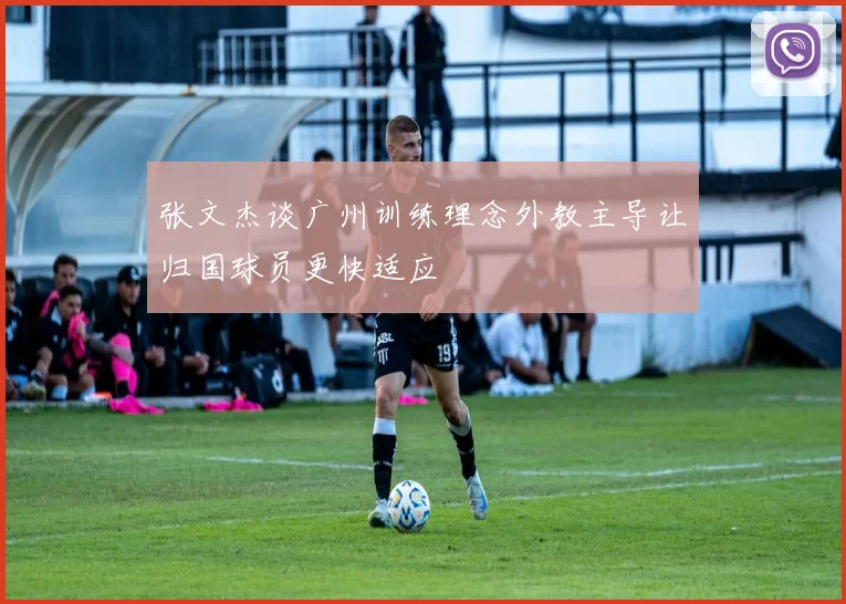 张文杰谈广州训练理念外教主导让归国球员更快适应