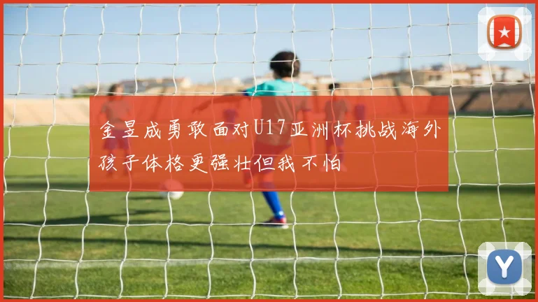 金昱成勇敢面对U17亚洲杯挑战海外孩子体格更强壮但我不怕